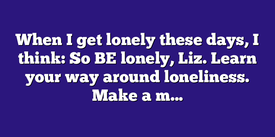 When I get lonely these days, I think: So BE lonely, Liz. Learn your way around loneliness. Make a m...