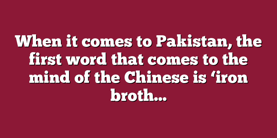 When it comes to Pakistan, the first word that comes to the mind of the Chinese is ‘iron broth...