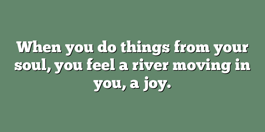 When you do things from your soul, you feel a river moving in you, a joy.