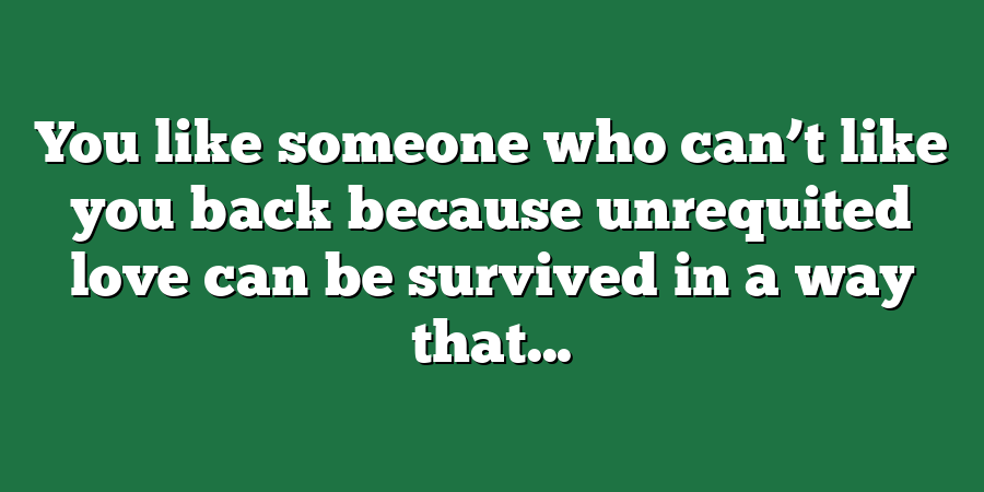 You like someone who can’t like you back because unrequited love can be survived in a way that...