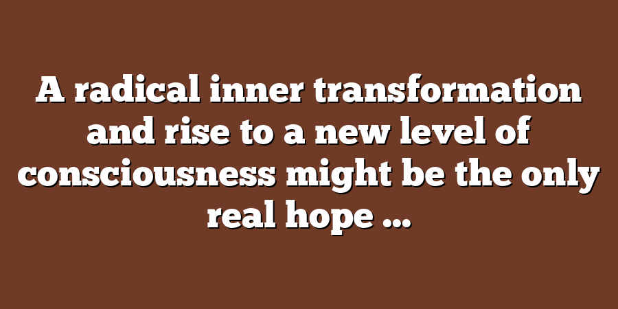 A radical inner transformation and rise to a new level of consciousness might be the only real hope ...