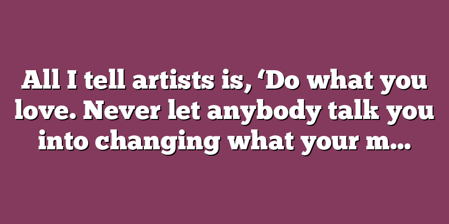 All I tell artists is, ‘Do what you love. Never let anybody talk you into changing what your m...