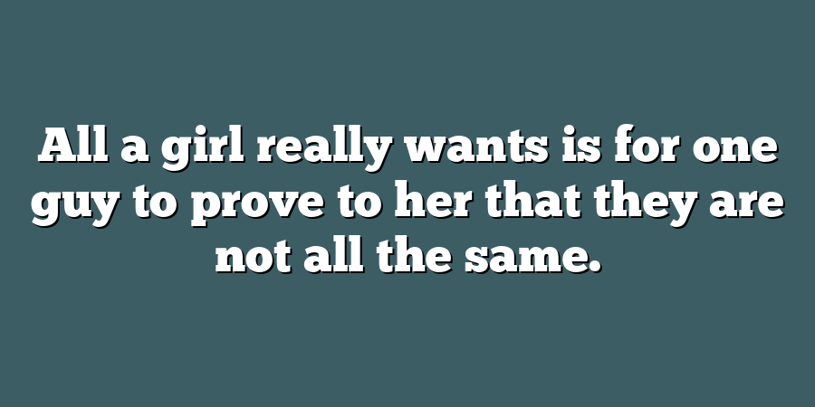 All a girl really wants is for one guy to prove to her that they are not all the same.