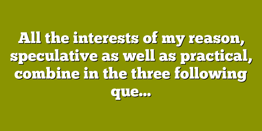 All the interests of my reason, speculative as well as practical, combine in the three following que...