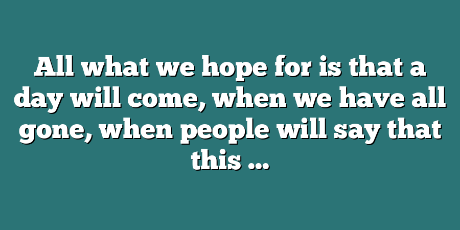 All what we hope for is that a day will come, when we have all gone, when people will say that this ...