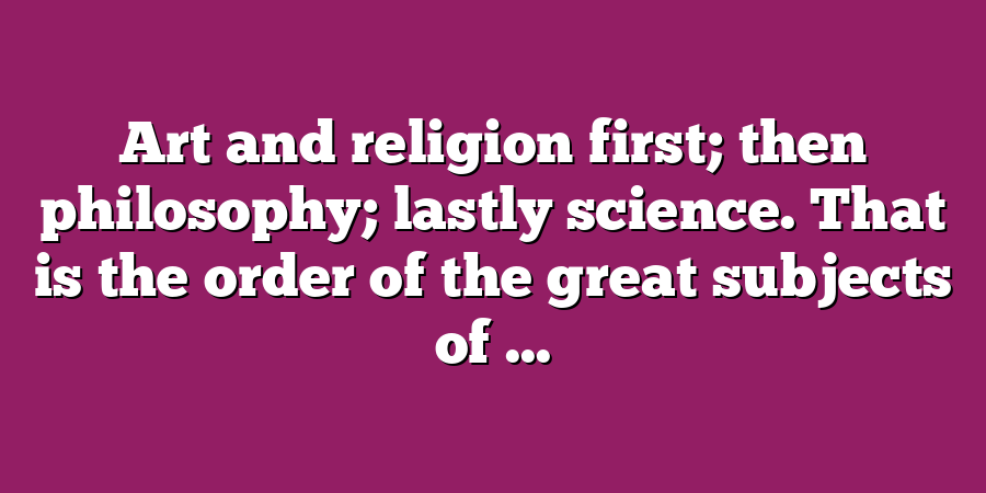 Art and religion first; then philosophy; lastly science. That is the order of the great subjects of ...