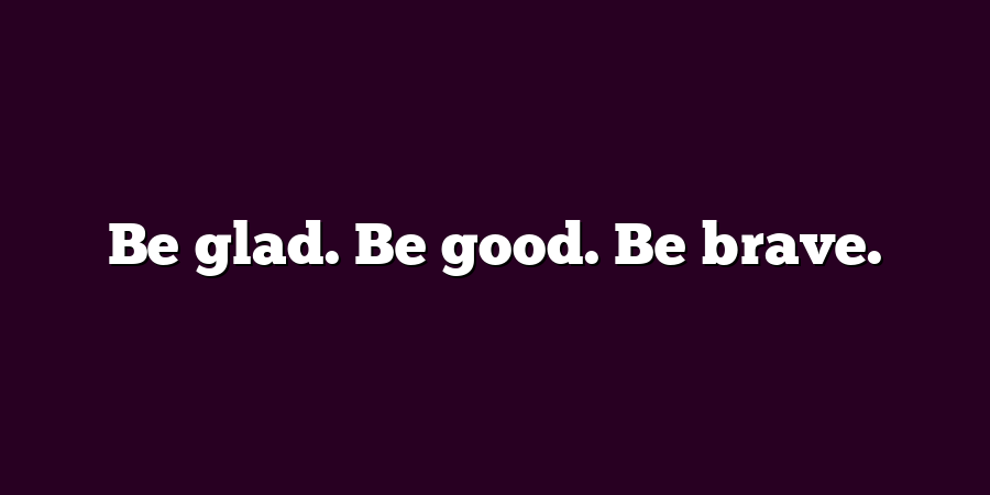 Be glad. Be good. Be brave.