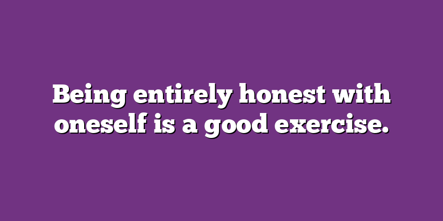 Being entirely honest with oneself is a good exercise.