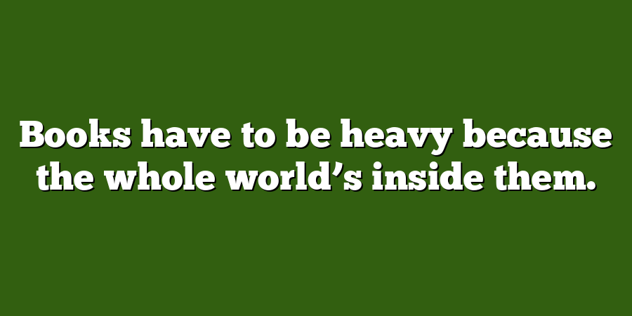 Books have to be heavy because the whole world’s inside them.