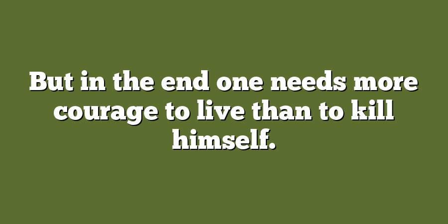 But in the end one needs more courage to live than to kill himself.