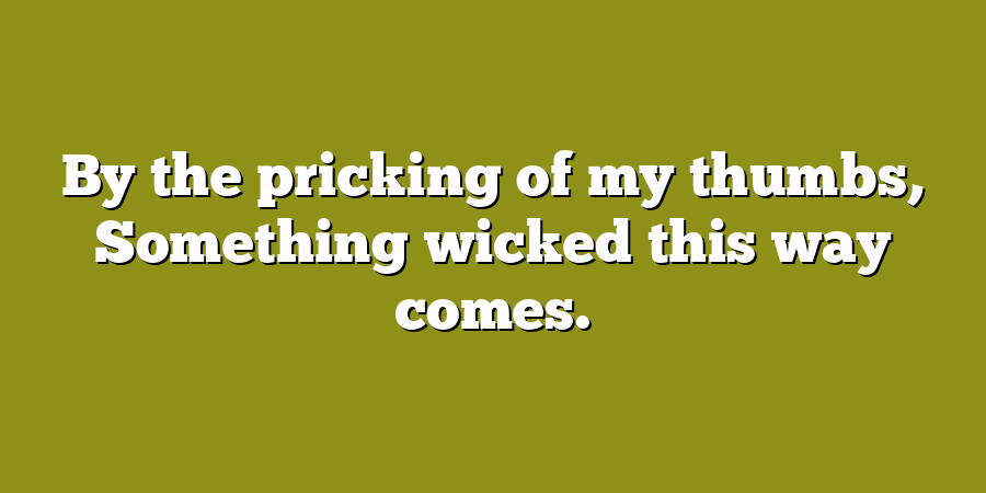 By the pricking of my thumbs, Something wicked this way comes.