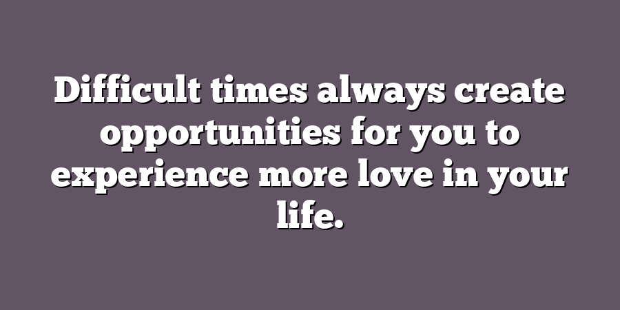 Difficult times always create opportunities for you to experience more love in your life.