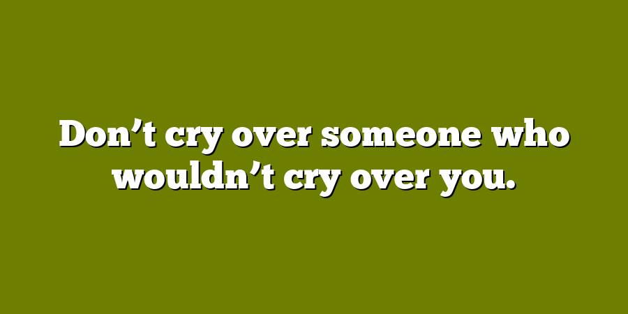 Don’t cry over someone who wouldn’t cry over you.