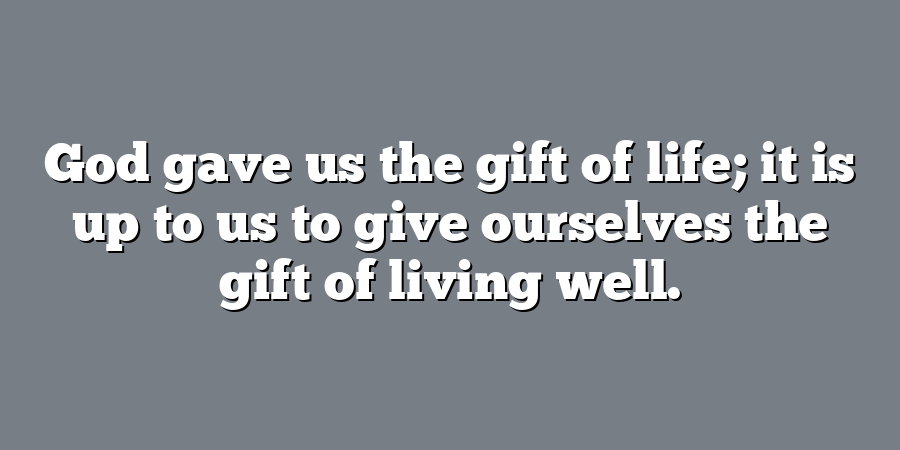 God gave us the gift of life; it is up to us to give ourselves the gift of living well.