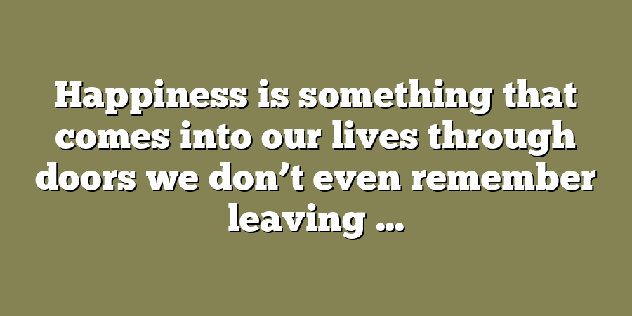 Happiness is something that comes into our lives through doors we don’t even remember leaving ...