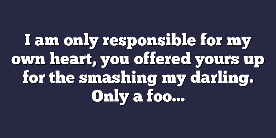 I am only responsible for my own heart, you offered yours up for the smashing my darling. Only a foo...