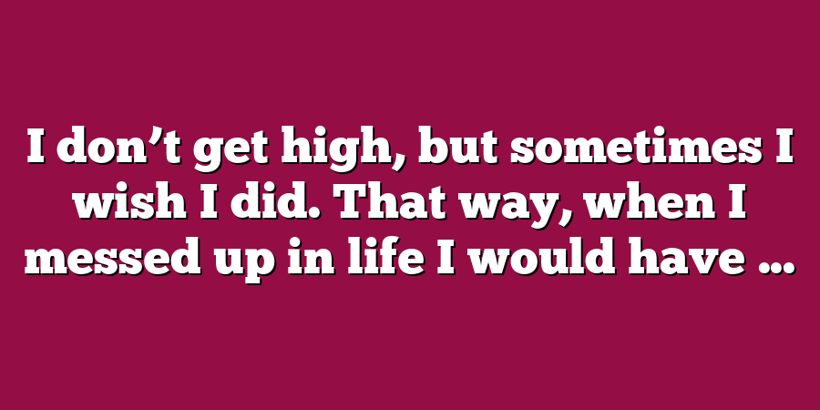 I don’t get high, but sometimes I wish I did. That way, when I messed up in life I would have ...