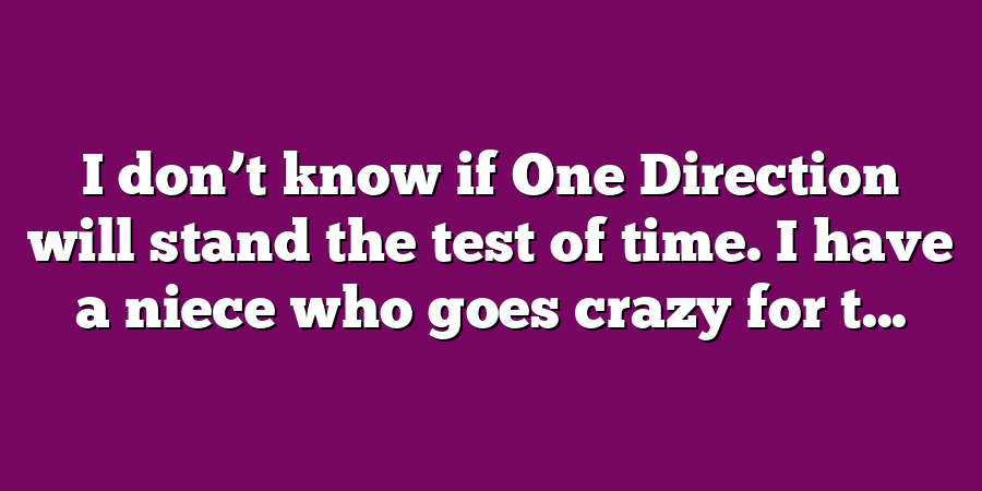 I don’t know if One Direction will stand the test of time. I have a niece who goes crazy for t...