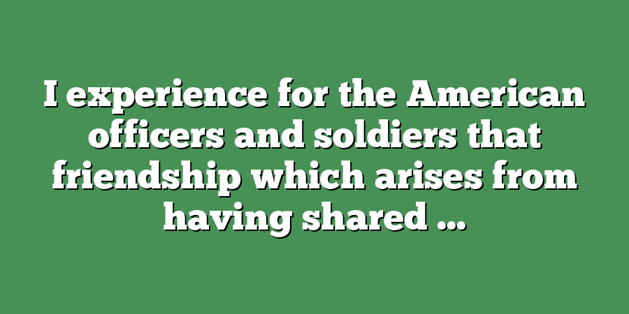 I experience for the American officers and soldiers that friendship which arises from having shared ...