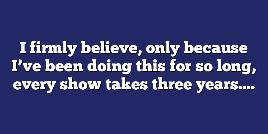 I firmly believe, only because I’ve been doing this for so long, every show takes three years....