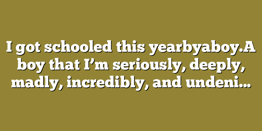 I got schooled this yearbyaboy.A boy that I’m seriously, deeply, madly, incredibly, and undeni...