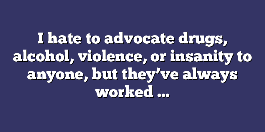 I hate to advocate drugs, alcohol, violence, or insanity to anyone, but they’ve always worked ...