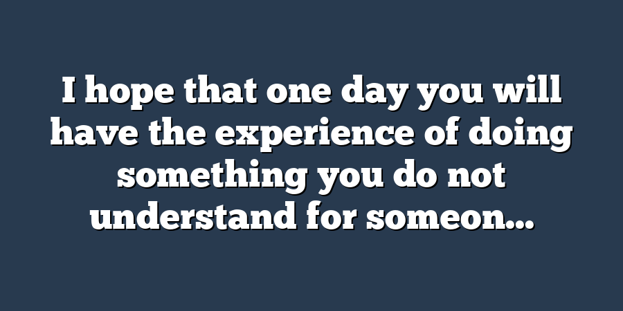 I hope that one day you will have the experience of doing something you do not understand for someon...