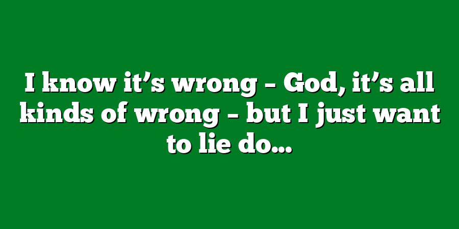 I know it’s wrong – God, it’s all kinds of wrong – but I just want to lie do...