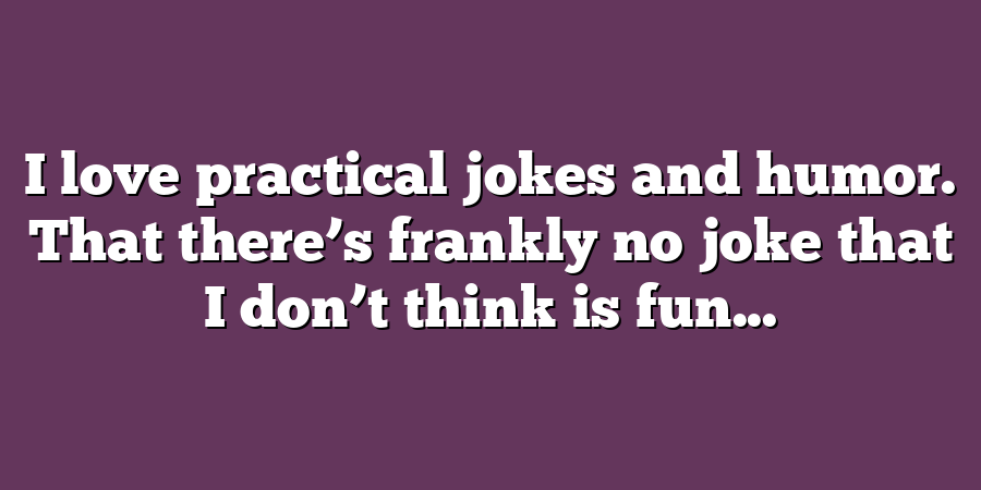 I love practical jokes and humor. That there’s frankly no joke that I don’t think is fun...