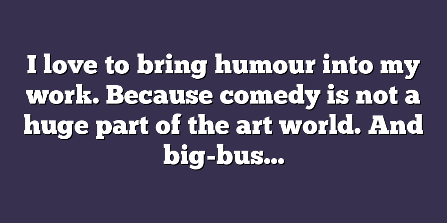 I love to bring humour into my work. Because comedy is not a huge part of the art world. And big-bus...