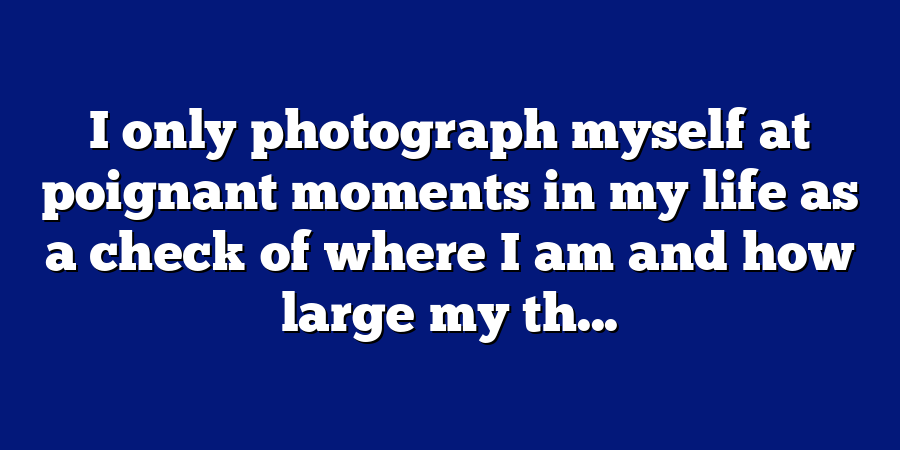 I only photograph myself at poignant moments in my life as a check of where I am and how large my th...