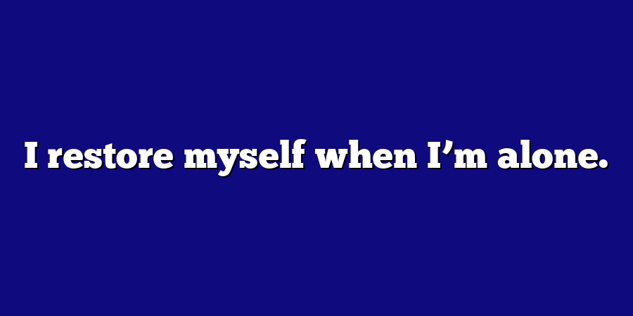 I restore myself when I’m alone.