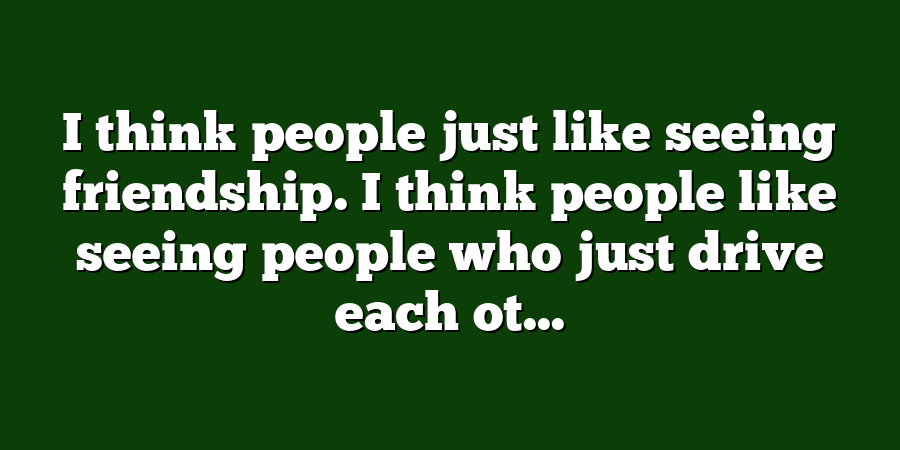 I think people just like seeing friendship. I think people like seeing people who just drive each ot...