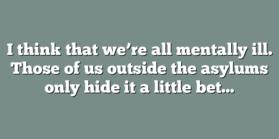 I think that we’re all mentally ill. Those of us outside the asylums only hide it a little bet...