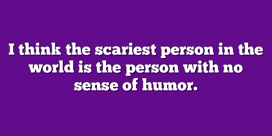 I think the scariest person in the world is the person with no sense of humor.