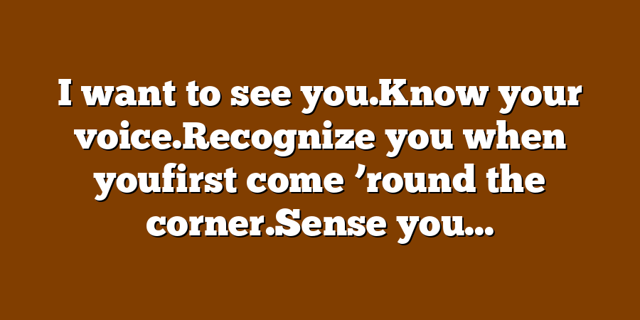 I want to see you.Know your voice.Recognize you when youfirst come ’round the corner.Sense you...