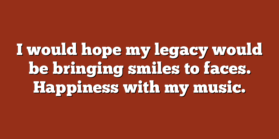 I would hope my legacy would be bringing smiles to faces. Happiness with my music.