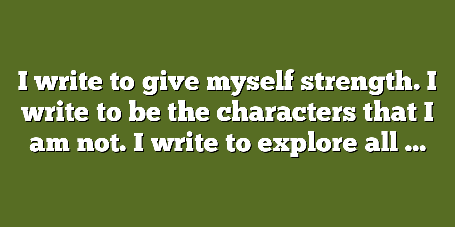 I write to give myself strength. I write to be the characters that I am not. I write to explore all ...