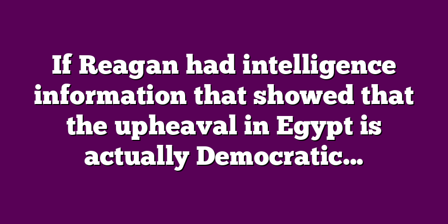 If Reagan had intelligence information that showed that the upheaval in Egypt is actually Democratic...