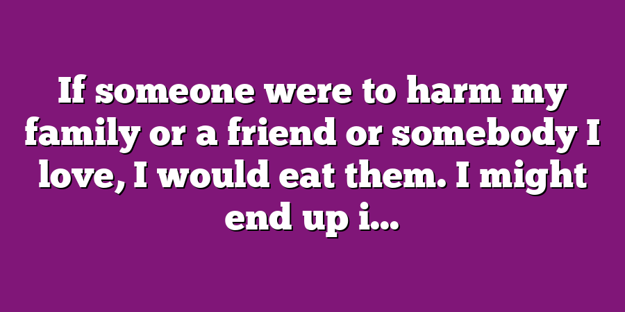 If someone were to harm my family or a friend or somebody I love, I would eat them. I might end up i...