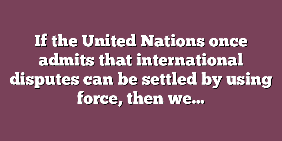 If the United Nations once admits that international disputes can be settled by using force, then we...