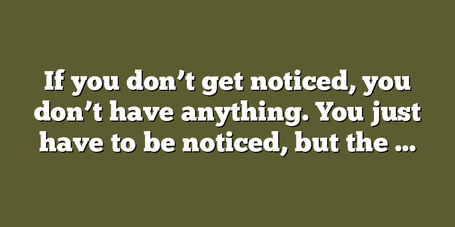 If you don’t get noticed, you don’t have anything. You just have to be noticed, but the ...