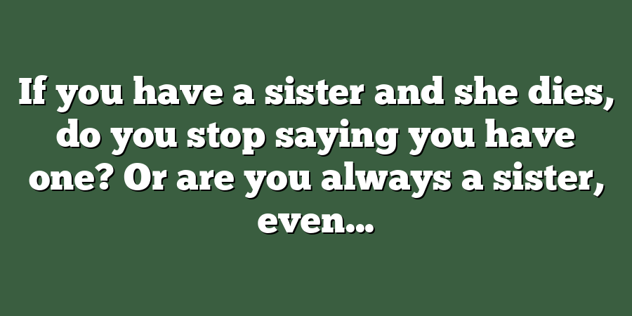 If you have a sister and she dies, do you stop saying you have one? Or are you always a sister, even...