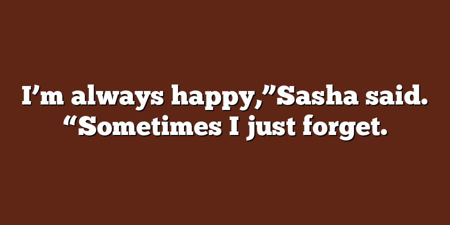 I’m always happy,”Sasha said. “Sometimes I just forget.