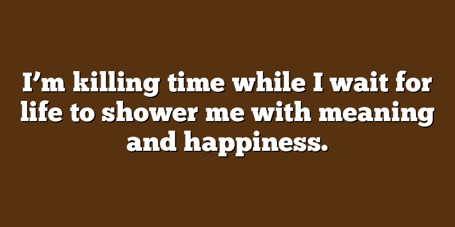 I’m killing time while I wait for life to shower me with meaning and happiness.