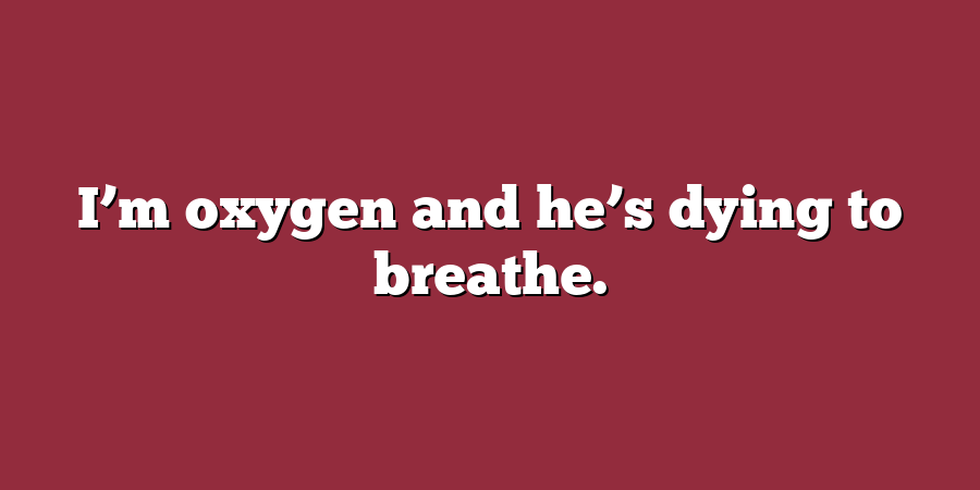 I’m oxygen and he’s dying to breathe.