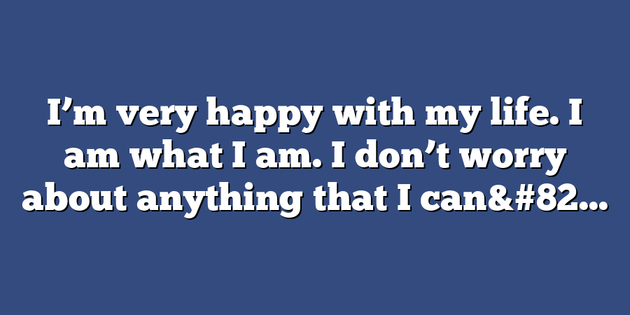 I’m very happy with my life. I am what I am. I don’t worry about anything that I can&#82...