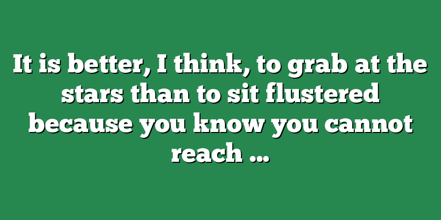 It is better, I think, to grab at the stars than to sit flustered because you know you cannot reach ...