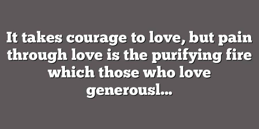 It takes courage to love, but pain through love is the purifying fire which those who love generousl...