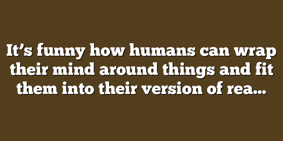 It’s funny how humans can wrap their mind around things and fit them into their version of rea...